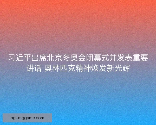 习近平出席北京冬奥会闭幕式并发表重要讲话 奥林匹克精神焕发新光辉