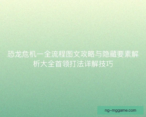 恐龙危机一全流程图文攻略与隐藏要素解析大全首领打法详解技巧