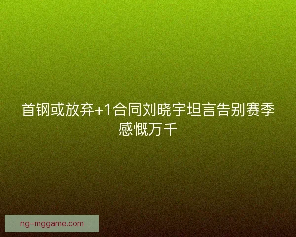 首钢或放弃+1合同刘晓宇坦言告别赛季感慨万千